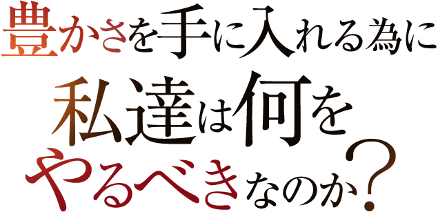 豊かさを手に入れる為に私達は何をやるべきなのか？